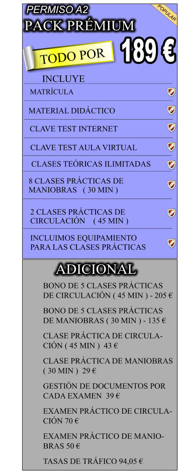 PACK PRÉMIUM                             TODO POR                            189 € PERMISO A2 POPULAR  INCLUYE MATRÍCULA MATERIAL DIDÁCTICO   CLAVE TEST INTERNET CLAVE TEST AULA VIRTUAL  CLASES TEÓRICAS ILIMITADAS  8 CLASES PRÁCTICAS DE MANIOBRAS   ( 30 MIN )  2 CLASES PRÁCTICAS DE CIRCULACIÓN  ( 45 MIN ) INCLUIMOS EQUIPAMIENTO PARA LAS CLASES PRÁCTICAS        BONO DE 5 CLASES PRÁCTICAS  DE CIRCULACIÓN ( 45 MIN ) - 205 € BONO DE 5 CLASES PRÁCTICAS  DE MANIOBRAS ( 30 MIN ) - 135 € CLASE PRÁCTICA DE CIRCULA- CIÓN ( 45 MIN )  43 € CLASE PRÁCTICA DE MANIOBRAS  ( 30 MIN )  29 € GESTIÓN DE DOCUMENTOS POR  CADA EXAMEN  39 € EXAMEN PRÁCTICO DE CIRCULA- CIÓN 70 € EXAMEN PRÁCTICO DE MANIO- BRAS 50 € TASAS DE TRÁFICO 94,05 €   ADICIONAL